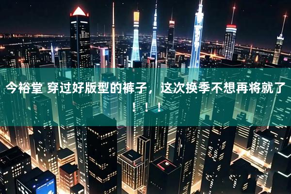 今裕堂 穿过好版型的裤子，这次换季不想再将就了！！！