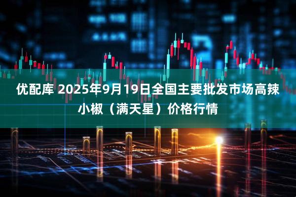 优配库 2025年9月19日全国主要批发市场高辣小椒（满天星）价格行情
