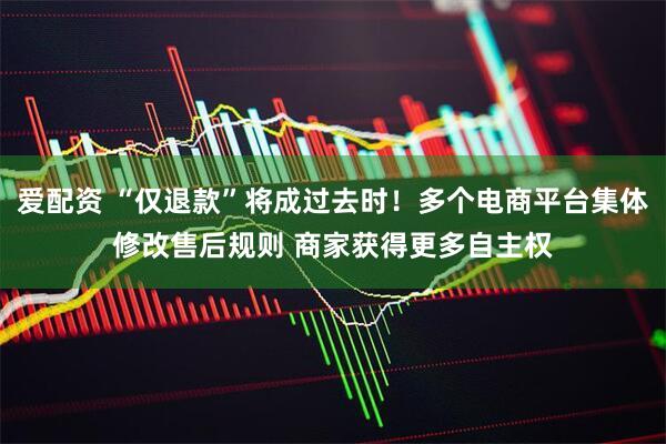 爱配资 “仅退款”将成过去时！多个电商平台集体修改售后规则 商家获得更多自主权
