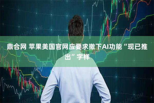 鼎合网 苹果美国官网应要求撤下AI功能“现已推出”字样