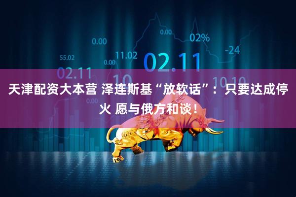 天津配资大本营 泽连斯基“放软话”：只要达成停火 愿与俄方和谈！