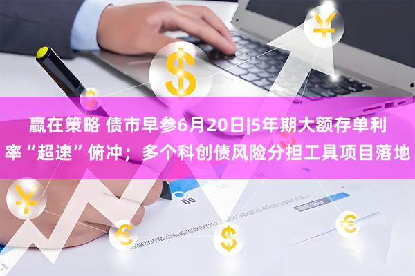 赢在策略 债市早参6月20日|5年期大额存单利率“超速”俯冲；多个科创债风险分担工具项目落地