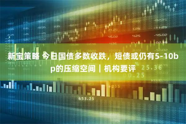 新宝策略 今日国债多数收跌，短债或仍有5-10bp的压缩空间｜机构要评