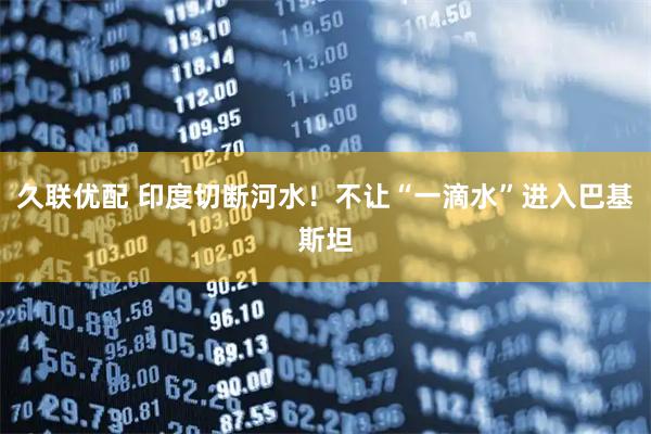 久联优配 印度切断河水！不让“一滴水”进入巴基斯坦