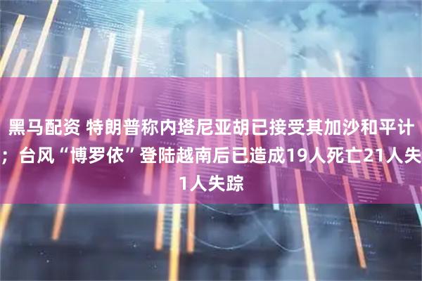 黑马配资 特朗普称内塔尼亚胡已接受其加沙和平计划；台风“博罗依”登陆越南后已造成19人死亡21人失踪