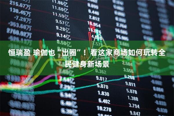 恒瑞盈 瑜伽也“出圈”！看这家商场如何玩转全民健身新场景