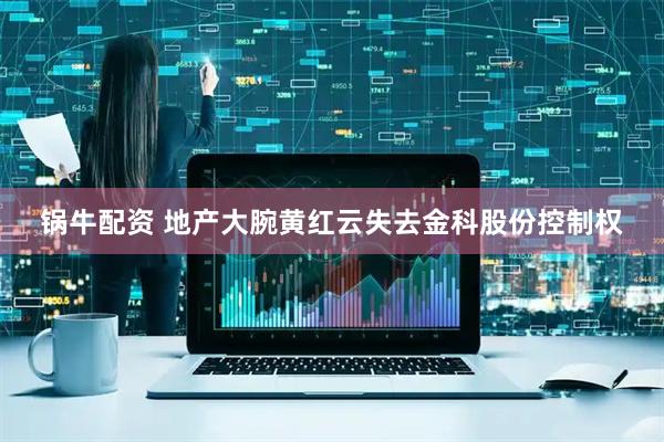 锅牛配资 地产大腕黄红云失去金科股份控制权