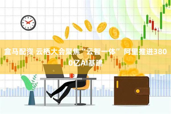 盒马配资 云栖大会聚焦“云智一体” 阿里推进3800亿AI基建