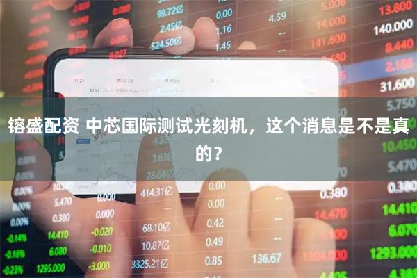镕盛配资 中芯国际测试光刻机，这个消息是不是真的？