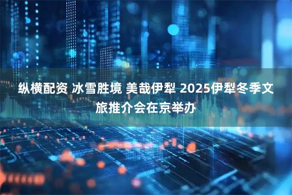 纵横配资 冰雪胜境 美哉伊犁 2025伊犁冬季文旅推介会在京举办