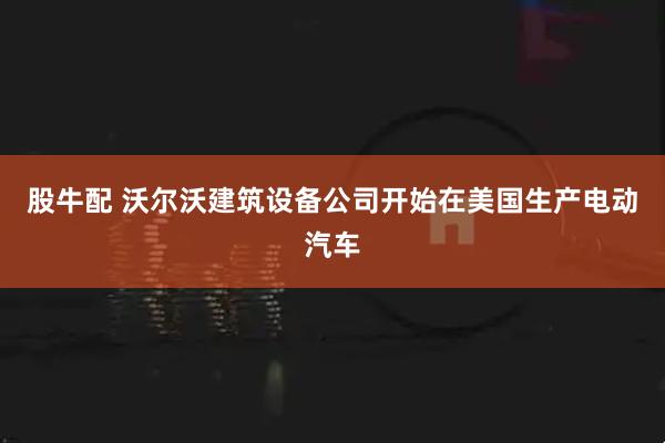 股牛配 沃尔沃建筑设备公司开始在美国生产电动汽车
