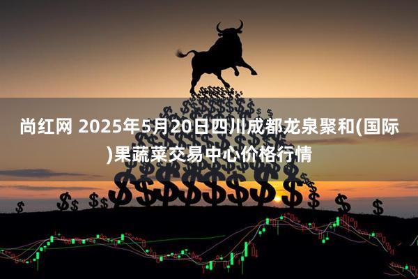 尚红网 2025年5月20日四川成都龙泉聚和(国际)果蔬菜交易中心价格行情