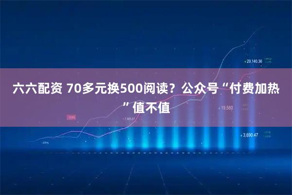 六六配资 70多元换500阅读？公众号“付费加热”值不值