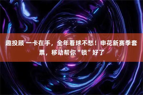 趣投顾 一卡在手，全年看球不愁！申花新赛季套票，移动帮你“锁”好了