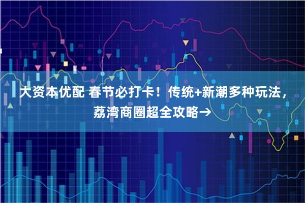 大资本优配 春节必打卡！传统+新潮多种玩法，荔湾商圈超全攻略→