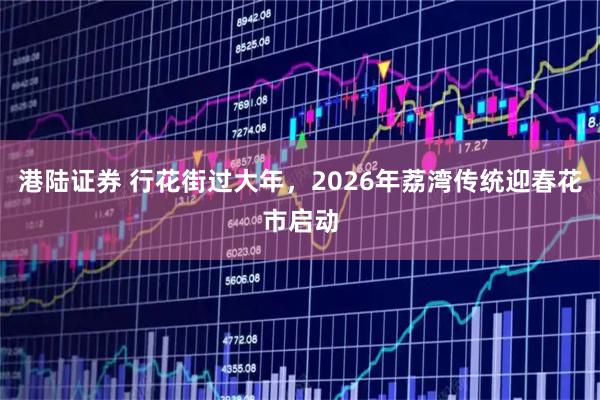 港陆证券 行花街过大年，2026年荔湾传统迎春花市启动