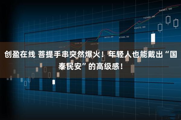 创盈在线 菩提手串突然爆火！年轻人也能戴出“国泰民安”的高级感！