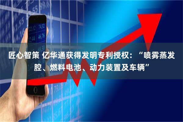 匠心智策 亿华通获得发明专利授权：“喷雾蒸发腔、燃料电池、动力装置及车辆”