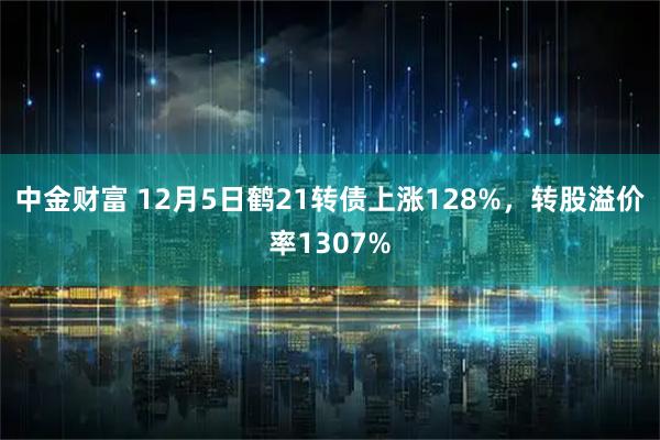 中金财富 12月5日鹤21转债上涨128%，转股溢价率1307%