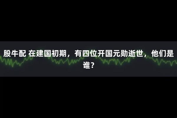股牛配 在建国初期，有四位开国元勋逝世，他们是谁？