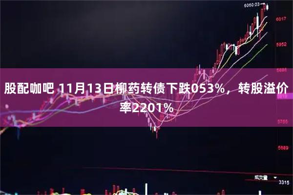 股配咖吧 11月13日柳药转债下跌053%，转股溢价率2201%