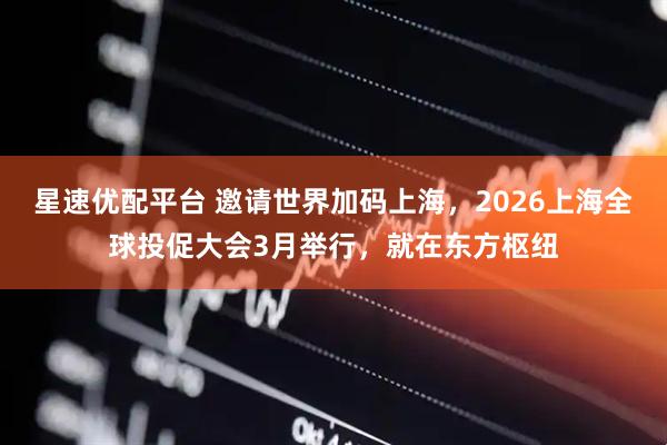 星速优配平台 邀请世界加码上海,2026上海全球投促大会3月举行,就在东方枢纽