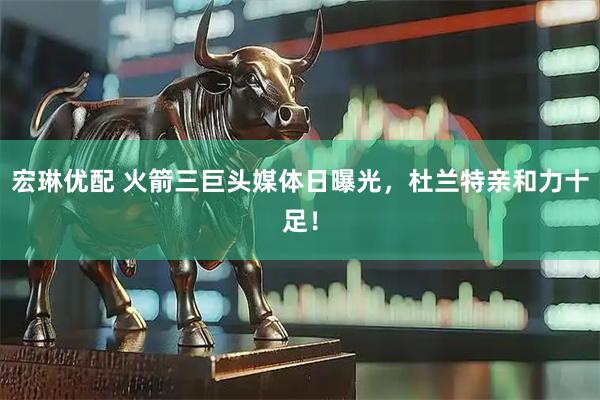 宏琳优配 火箭三巨头媒体日曝光，杜兰特亲和力十足！