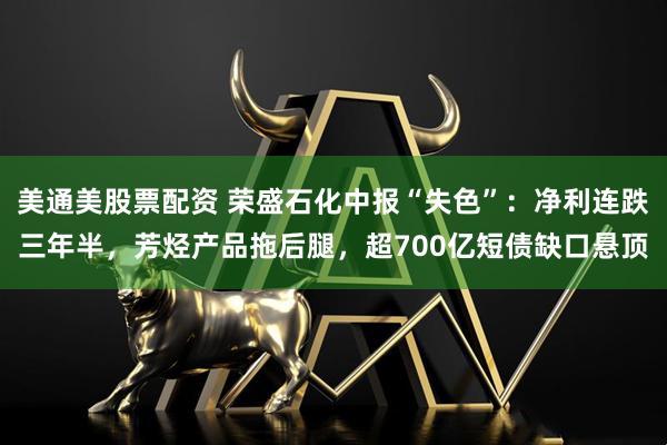 美通美股票配资 荣盛石化中报“失色”:净利连跌三年半,芳烃产品拖后腿,超700亿短债缺口悬顶