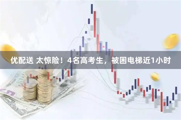 优配送 太惊险！4名高考生，被困电梯近1小时