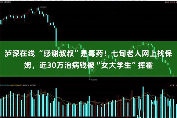 泸深在线 “感谢叔叔”是毒药!七旬老人网上找保姆,近30万治病钱被“女大学生”挥霍