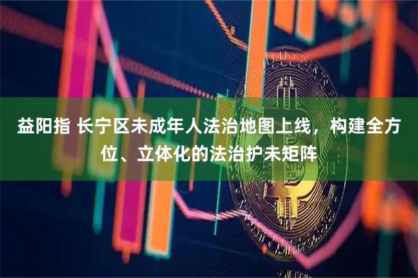 益阳指 长宁区未成年人法治地图上线，构建全方位、立体化的法治护未矩阵