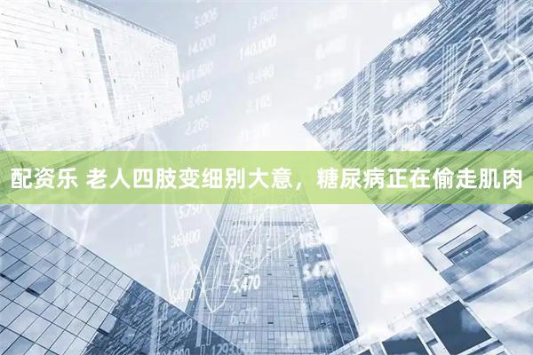 配资乐 老人四肢变细别大意，糖尿病正在偷走肌肉