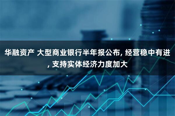 华融资产 大型商业银行半年报公布, 经营稳中有进, 支持实体经济力度加大